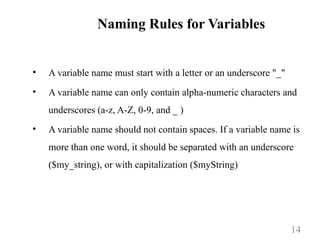 Naming Rules for Variables
• A variable name must start with a letter or an underscore "_"
• A variable name can only contain alpha-numeric characters and
underscores (a-z, A-Z, 0-9, and _ )
• A variable name should not contain spaces. If a variable name is
more than one word, it should be separated with an underscore
($my_string), or with capitalization ($myString)
14
 