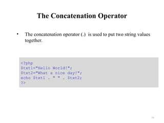 The Concatenation Operator
• The concatenation operator (.) is used to put two string values
together.
16
<?php
$txt1="Hello World!";
$txt2="What a nice day!";
echo $txt1 . " " . $txt2;
?>
 