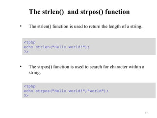 The strlen() and strpos() function
• The strlen() function is used to return the length of a string.
• The strpos() function is used to search for character within a
string.
17
<?php
echo strpos("Hello world!","world");
?>
<?php
echo strlen("Hello world!");
?>
 