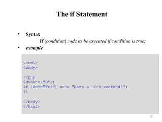 The if Statement
• Syntax
if (condition) code to be executed if condition is true;
• example
21
<html>
<body>
<?php
$d=date("D");
if ($d=="Fri") echo "Have a nice weekend!";
?>
</body>
</html>
 