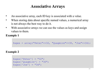 Associative Arrays
• An associative array, each ID key is associated with a value.
• When storing data about specific named values, a numerical array
is not always the best way to do it.
• With associative arrays we can use the values as keys and assign
values to them.
Example 1
Example 2
28
$ages = array("Peter"=>32, "Quagmire"=>30, "Joe"=>34);
$ages['Peter'] = "32";
$ages['Quagmire'] = "30";
$ages['Joe'] = "34";
 