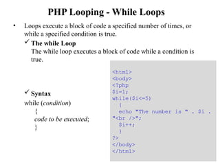 PHP Looping - While Loops
• Loops execute a block of code a specified number of times, or
while a specified condition is true.
 The while Loop
The while loop executes a block of code while a condition is
true.
 Syntax
while (condition)
{
code to be executed;
}
30
<html>
<body>
<?php
$i=1;
while($i<=5)
{
echo "The number is " . $i .
"<br />";
$i++;
}
?>
</body>
</html>
 