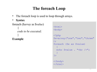 The foreach Loop
• The foreach loop is used to loop through arrays.
• Syntax
foreach ($array as $value)
{
code to be executed;
}
Example
33
<html>
<body>
<?php
$x=array("one","two","three"
);
foreach ($x as $value)
{
echo $value . "<br />";
}
?>
</body>
</html>
 