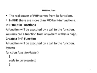 34
PHP Functions
• The real power of PHP comes from its functions.
• In PHP, there are more than 700 built-in functions.
PHP Built-in Functions
A function will be executed by a call to the function.
You may call a function from anywhere within a page.
Create a PHP Function
A function will be executed by a call to the function.
Syntax
function functionName()
{
code to be executed;
}
 