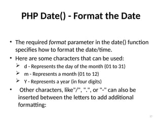 37
PHP Date() - Format the Date
• The required format parameter in the date() function
specifies how to format the date/time.
• Here are some characters that can be used:
 d - Represents the day of the month (01 to 31)
 m - Represents a month (01 to 12)
 Y - Represents a year (in four digits)
• Other characters, like"/", ".", or "-" can also be
inserted between the letters to add additional
formatting:
 