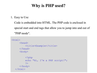 Why is PHP used?
1. Easy to Use
Code is embedded into HTML. The PHP code is enclosed in
special start and end tags that allow you to jump into and out of
"PHP mode".
<html>
<head>
<title>Example</title>
</head>
<body>
<?php
echo "Hi, I'm a PHP script!";
?>
</body>
</html>
 