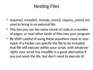 Nesting Files
• require(), include(), include_once(), require_once() are
used to bring in an external file
• This lets you use the same chunk of code in a number
of pages, or read other kinds of files into your program
• Be VERY careful of using these anywhere close to user
input--if a hacker can specify the file to be included,
that file will execute within your script, with whatever
rights your script has (readfile is a good alternative if
you just want the file, but don't need to execute it)
 
