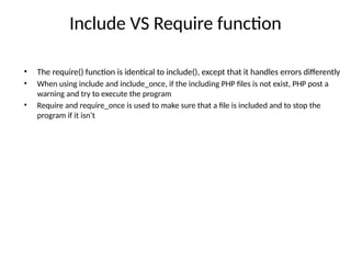 Include VS Require function
• The require() function is identical to include(), except that it handles errors differently
• When using include and include_once, if the including PHP files is not exist, PHP post a
warning and try to execute the program
• Require and require_once is used to make sure that a file is included and to stop the
program if it isn’t
 