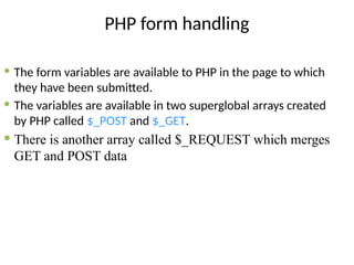 PHP form handling
 The form variables are available to PHP in the page to which
they have been submitted.
 The variables are available in two superglobal arrays created
by PHP called $_POST and $_GET.
 There is another array called $_REQUEST which merges
GET and POST data
 