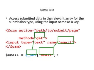 Access data
• Access submitted data in the relevant array for the
submission type, using the input name as a key.
<form action=“path/to/submit/page”
method=“get”>
<input type=“text” name=“email”>
</form>
$email = $_GET[‘email’];
 
