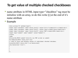 To get value of multiple checked checkboxes
 name attribute in HTML input type=”checkbox” tag must be
initialize with an array, to do this write [ ] at the end of it’s
name attribute
 Example
 