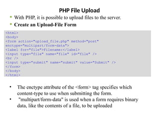 PHP File Upload
 With PHP, it is possible to upload files to the server.
 Create an Upload-File Form
• The enctype attribute of the <form> tag specifies which
content-type to use when submitting the form.
• "multipart/form-data" is used when a form requires binary
data, like the contents of a file, to be uploaded
<html>
<body>
<form action="upload_file.php" method="post"
enctype="multipart/form-data">
<label for="file">Filename:</label>
<input type="file" name="file" id="file" />
<br />
<input type="submit" name="submit" value="Submit" />
</form>
</body>
</html>
 