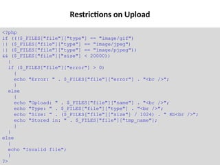 Restrictions on Upload
<?php
if ((($_FILES["file"]["type"] == "image/gif")
|| ($_FILES["file"]["type"] == "image/jpeg")
|| ($_FILES["file"]["type"] == "image/pjpeg"))
&& ($_FILES["file"]["size"] < 20000))
{
if ($_FILES["file"]["error"] > 0)
{
echo "Error: " . $_FILES["file"]["error"] . "<br />";
}
else
{
echo "Upload: " . $_FILES["file"]["name"] . "<br />";
echo "Type: " . $_FILES["file"]["type"] . "<br />";
echo "Size: " . ($_FILES["file"]["size"] / 1024) . " Kb<br />";
echo "Stored in: " . $_FILES["file"]["tmp_name"];
}
}
else
{
echo "Invalid file";
}
?>
 