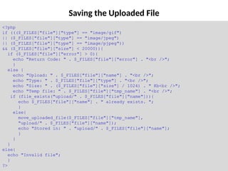 Saving the Uploaded File
<?php
if ((($_FILES["file"]["type"] == "image/gif")
|| ($_FILES["file"]["type"] == "image/jpeg")
|| ($_FILES["file"]["type"] == "image/pjpeg"))
&& ($_FILES["file"]["size"] < 20000)){
if ($_FILES["file"]["error"] > 0){
echo "Return Code: " . $_FILES["file"]["error"] . "<br />";
}
else {
echo "Upload: " . $_FILES["file"]["name"] . "<br />";
echo "Type: " . $_FILES["file"]["type"] . "<br />";
echo "Size: " . ($_FILES["file"]["size"] / 1024) . " Kb<br />";
echo "Temp file: " . $_FILES["file"]["tmp_name"] . "<br />";
if (file_exists("upload/" . $_FILES["file"]["name"])){
echo $_FILES["file"]["name"] . " already exists. ";
}
else{
move_uploaded_file($_FILES["file"]["tmp_name"],
"upload/" . $_FILES["file"]["name"]);
echo "Stored in: " . "upload/" . $_FILES["file"]["name"];
}
}
}
else{
echo "Invalid file";
}
?>
 