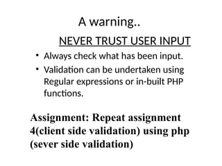 A warning..
NEVER TRUST USER INPUT
• Always check what has been input.
• Validation can be undertaken using
Regular expressions or in-built PHP
functions.
Assignment: Repeat assignment
4(client side validation) using php
(sever side validation)
 