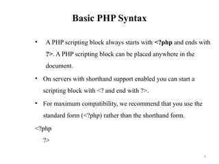 Basic PHP Syntax
• A PHP scripting block always starts with <?php and ends with
?>. A PHP scripting block can be placed anywhere in the
document.
• On servers with shorthand support enabled you can start a
scripting block with <? and end with ?>.
• For maximum compatibility, we recommend that you use the
standard form (<?php) rather than the shorthand form.
<?php
?>
9
 