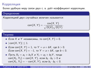 Корреляция
Более удобную меру связи двух с. в. даёт коэффициент корреляции.
Определение
Корреляцией двух случайных величин называется:
corr(X, Y ) =
cov(X, Y )
D(X) D(Y )
.
Теорема
Если X и Y независимы, то corr(X, Y ) = 0.
| corr(X, Y )| ≤ 1.
Если corr(X, Y ) = 1, то Y = a + bX, где b > 0.
Если corr(X, Y ) = −1, то Y = a + bX, где b < 0.
Пусть X1 = a1 + b1X и Y1 = a2 + b2Y , тогда
corr(X1, Y1) = corr(X, Y ), если b1 · b2 > 0 и
corr(X1, Y1) = − corr(X, Y ), если b1 · b2 < 0.
Курбацкий А. Н. (МШЭ МГУ) Совместное распределение дискретных с.в. 13 октября 2016 13 / 26
 