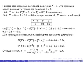 Найдем распределение случайной величины X · Y . Эта величина
может принимать только два значения 0 и 1.
P(X · Y = 1) = P(X = 1, Y = 1) = 0.2. Следовательно,
P(X · Y = 0) = 1 − 0.2 = 0.8 и распределение X · Y задается таблицей:
X · Y 0 1
p 0.8 0.2
cov(X, Y ) = E(X · Y ) − E(X) · E(Y ) = 0 · 0.8 + 1 · 0.2 − 0.6 · 0.5 =
0.2 − 0.3 = −0.1.
Для нахождения корреляции, необходимо вычислить дисперсии:
D(X) = E(X2
) − [E(X)]2
= 0.4 · 0.6 = 0.24,
D(Y ) = E(Y 2
) − [E(Y )]2
= 0.5 · 0.5 = 0.25.
Отсюда: corr(X, Y ) = cov(X,Y )
√
D(X)
√
D(Y )
= −0.1√
0.24
√
0.25
≈ −0.4.
Курбацкий А. Н. (МШЭ МГУ) Совместное распределение дискретных с.в. 13 октября 2016 15 / 26
 