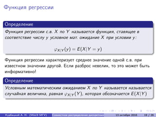 Функция регрессии
Определение
Функция регрессии с.в. X по Y называется функция, ставящее в
соответствие числу y условное мат. ожидание X при условии y:
ϕX|Y (y) = E(X|Y = y)
Функция регрессии характеризует среднее значение одной с.в. при
известном значении другой. Если разброс невелик, то это может быть
информативно!
Определение
Условным математическим ожиданием X по Y называется называется
случайная величина, равная ϕX|Y (Y ), которая обозначается E(X|Y )
Курбацкий А. Н. (МШЭ МГУ) Совместное распределение дискретных с.в. 13 октября 2016 19 / 26
 