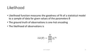 Likelihood
• Likelihood function measures the goodness of fit of a statistical model
to a sample of data for given values of the parameters θ
• The ground truth of observations is one-hot encoding
• The likelihood of observations is
15
Zahra Sadeghi
 