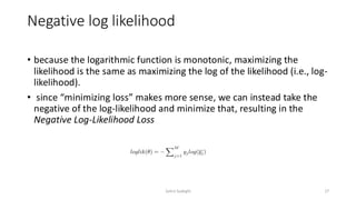 Negative log likelihood
• because the logarithmic function is monotonic, maximizing the
likelihood is the same as maximizing the log of the likelihood (i.e., log-
likelihood).
• since “minimizing loss” makes more sense, we can instead take the
negative of the log-likelihood and minimize that, resulting in the
Negative Log-Likelihood Loss
17
Zahra Sadeghi
 