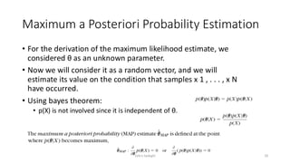 Maximum a Posteriori Probability Estimation
• For the derivation of the maximum likelihood estimate, we
considered θ as an unknown parameter.
• Now we will consider it as a random vector, and we will
estimate its value on the condition that samples x 1 , . . . , x N
have occurred.
• Using bayes theorem:
• p(X) is not involved since it is independent of θ.
20
Zahra Sadeghi
 