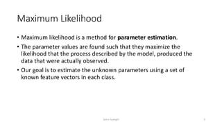 Maximum Likelihood
• Maximum likelihood is a method for parameter estimation.
• The parameter values are found such that they maximize the
likelihood that the process described by the model, produced the
data that were actually observed.
• Our goal is to estimate the unknown parameters using a set of
known feature vectors in each class.
3
Zahra Sadeghi
 