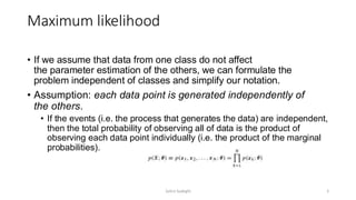 Maximum likelihood
• If we assume that data from one class do not affect
the parameter estimation of the others, we can formulate the
problem independent of classes and simplify our notation.
• Assumption: each data point is generated independently of
the others.
• If the events (i.e. the process that generates the data) are independent,
then the total probability of observing all of data is the product of
observing each data point individually (i.e. the product of the marginal
probabilities).
5
Zahra Sadeghi
 