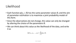 Likelihood
• Each function p(x_i ; θ) has the same parameter values θ, and the aim
of parameter estimation is to maximize a joint probability model of
this form.
• Since the observations do not change, this value can only be changed
by altering the choice of the parameters θ.
• We can think about this value as the likelihood of the data, and write
it as
6
Zahra Sadeghi
 