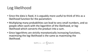 Log likelihood
• Since the data is fixed, it is arguably more useful to think of this as a
likelihood function for the parameters
• Multiplying many probabilities can lead to very small numbers, and so
people often work with the logarithm of the likelihood, or log-
likelihood which converts the product into a sum.
• Since logarithms are strictly monotonically increasing functions,
maximizing the log-likelihood is the same as maximizing the
likelihood.
7
Zahra Sadeghi
 