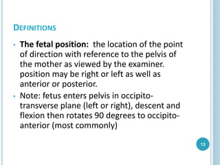 DEFINITIONS
• The fetal position: the location of the point
of direction with reference to the pelvis of
the mother as viewed by the examiner.
position may be right or left as well as
anterior or posterior.
• Note: fetus enters pelvis in occipito-
transverse plane (left or right), descent and
flexion then rotates 90 degrees to occipito-
anterior (most commonly)
13
 