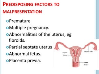 PREDISPOSING FACTORS TO
MALPRESENTATION
Premature
Multiple pregnancy.
Abnormalities of the uterus, eg
fibroids.
Partial septate uterus.
Abnormal fetus.
Placenta previa.
16
 