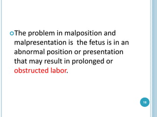 The problem in malposition and
malpresentation is the fetus is in an
abnormal position or presentation
that may result in prolonged or
obstructed labor.
18
 