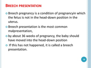 BREECH PRESENTATION
 Breech pregnancy is a condition of pregnancyin which
the fetus is not in the head-down position in the
uterus.
 Breech presentation is the most common
malpresentation,
 by about 36 weeks of pregnancy, the baby should
have moved into the head-down position
 If this has not happened, it is called a breech
presentation.
19
 