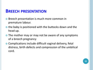 BREECH PRESENTATION
 Breech presentation is much more common in
premature labour.
 the baby is positioned with the buttocks down and the
head up.
 The mother may or may not be aware of any symptoms
of a breech pregnancy
 Complications include difficult vaginal delivery, fetal
distress, birth defects and compression of the umbilical
cord.
23
 