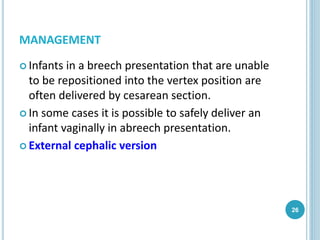 MANAGEMENT
 Infants in a breech presentation that are unable
to be repositioned into the vertex position are
often delivered by cesarean section.
 In some cases it is possible to safely deliver an
infant vaginally in abreech presentation.
 External cephalic version
26
 