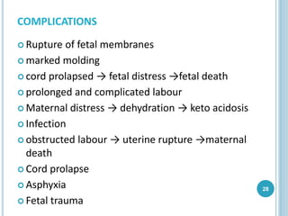 COMPLICATIONS
 Rupture of fetal membranes
 marked molding
 cord prolapsed → fetal distress →fetal death
 prolonged and complicated labour
 Maternal distress → dehydration → keto acidosis
 Infection
 obstructed labour → uterine rupture →maternal
death
 Cord prolapse
 Asphyxia
 Fetal trauma
28
 