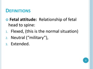 DEFINITIONS
 Fetal attitude: Relationship of fetal
head to spine:
1. Flexed, (this is the normal situation)
2. Neutral (“military”),
3. Extended.
3
 