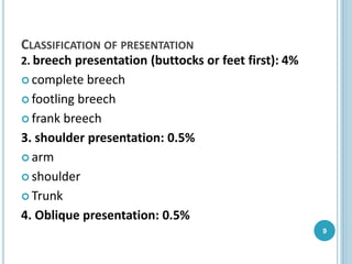 CLASSIFICATION OF PRESENTATION
2. breech presentation (buttocks or feet first): 4%
 complete breech
 footling breech
 frank breech
3. shoulder presentation: 0.5%
 arm
 shoulder
 Trunk
4. Oblique presentation: 0.5%
9
 