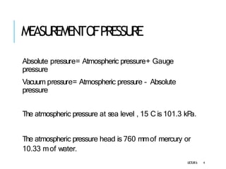 MEASU
REMEN
TOFPRESSU
RE
L
E
C
T
U
R
E6 4
Absolute pressure= Atmospheric pressure+ Gauge
pressure
Vacuum pressure= Atmospheric pressure – Absolute
pressure
The atmospheric pressure at sea level , 15 C is 101.3 kP
a.
The atmospheric pressure head is 760 mmof mercury or
10.33 mof water.
 