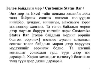 Төлөв байдлын мөр / Customize Status Bar /
Энэ мөр нь Excel –ийн цонхны хамгийн доод
талд байрлаж сонгож ялгасан тоонуудын
нийлбэр, дундаж, минимум, максимум зэрэг
мэдээллээр хангана. Та төлөв байдлын мөрөн
дээр маузын баруун товчийг дарж Customize
Status Bar [төлөв байдлын мөрийг өөрийн
болгож өөрчлөх] цэснээс хүссэн командыг
сонгож төлөв байдлын мөрөн дээр харуулах
мэдээллийг өөрчилж болно. Та цэсний
командыг сонгохын тулд түүн дээр нэг
дараарай. Харин командыг идэвхгүй болгохын
тулд түүн дээр дахин дараарай.
10

 