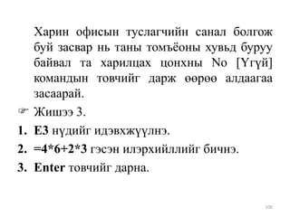 
1.
2.
3.

Харин офисын туслагчийн санал болгож
буй засвар нь таны томъѐоны хувьд буруу
байвал та харилцах цонхны No [Үгүй]
командын товчийг дарж өөрөө алдаагаа
засаарай.
Жишээ 3.
Е3 нүдийг идэвхжүүлнэ.
=4*6+2*3 гэсэн илэрхийллийг бичнэ.
Enter товчийг дарна.
100

 