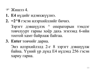  Жишээ 4.
1. Е4 нүдийг идэвхжүүлнэ.
2. =2^8 гэсэн илэрхийллийг бичнэ.
Зэрэгт дэвшүүлэх ^ операторын тэмдэг
товчлуурт гарны хоѐр дахь эгнээнд 6-ийн
тоотой хамт байрлаж байгаа.
3. Enter товчийг дарна.
Энэ илэрхийлэлд 2-г 8 зэрэгт дэвшүүлж
байна. Үүний үр дүнд Е4 нүдэнд 256 гэсэн
хариу гарна.
102

 
