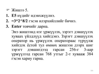 
1.
2.
3.

Жишээ 5.
Е5 нүдийг идэвхжүүлнэ.
=3*2^8/2 гэсэн илэрхийллийг бичнэ.
Enter товчийг дарна.
Энэ жишээнд нэг үржүүлэх, зэрэгт дэвшүүлэх
хуваах үйлдлүүд хийгдэнэ. Зэрэгт дэвшүүлэх
оператор нь үржүүлэх оператораас түрүүлж
хийгдэх ѐстой тул өмнөх жишээн дээрх шиг
зэрэгт дэвшигдээд гарсан 256-г 3-аар
үржүүлээд гарсан 768 утгыг 2-т хувааж 384
гэсэн хариу гарна.
103

 