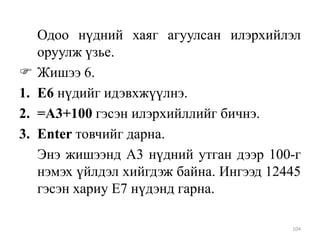 
1.
2.
3.

Одоо нүдний хаяг агуулсан илэрхийлэл
оруулж үзье.
Жишээ 6.
Е6 нүдийг идэвхжүүлнэ.
=A3+100 гэсэн илэрхийллийг бичнэ.
Enter товчийг дарна.
Энэ жишээнд A3 нүдний утган дээр 100-г
нэмэх үйлдэл хийгдэж байна. Ингээд 12445
гэсэн хариу Е7 нүдэнд гарна.
104

 