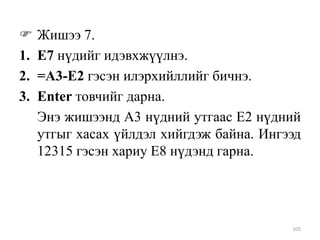 
1.
2.
3.

Жишээ 7.
Е7 нүдийг идэвхжүүлнэ.
=A3-E2 гэсэн илэрхийллийг бичнэ.
Enter товчийг дарна.
Энэ жишээнд A3 нүдний утгаас Е2 нүдний
утгыг хасах үйлдэл хийгдэж байна. Ингээд
12315 гэсэн хариу Е8 нүдэнд гарна.

105

 