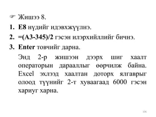
1.
2.
3.

Жишээ 8.
Е8 нүдийг идэвхжүүлнэ.
=(A3-345)/2 гэсэн илэрхийллийг бичнэ.
Enter товчийг дарна.
Энд 2-р жишээн дээрх шиг хаалт
операторын дарааллыг өөрчилж байна.
Excel эхлээд хаалтан доторх ялгаврыг
олоод түүнийг 2-т хуваагаад 6000 гэсэн
хариуг харна.
106

 