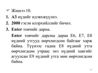 
1.
2.
3.

Жишээ 10.
A3 нүдийг идэвхжүүлнэ.
2000 гэсэн илэрхийллийг бичнэ.
Enter товчийг дарна.
Enter товчийг дарсны дараа Е6, Е7, Е8
нүдний утгууд өөрчлөгдсөн байгааг харж
байна. Түүнээс гадна Е8 нүдний утга
өөрчлөгдсөн учраас энэ нүдний хаягийг
агуулсан Е9 нүдний утга мөн өөрчлөгдсөн
байна.
108

 