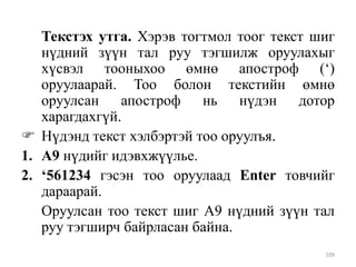Текстэх утга. Хэрэв тогтмол тоог текст шиг
нүдний зүүн тал руу тэгшилж оруулахыг
хүсвэл тооныхоо өмнө апостроф („)
оруулаарай. Тоо болон текстийн өмнө
оруулсан апостроф нь нүдэн дотор
харагдахгүй.
 Нүдэнд текст хэлбэртэй тоо оруулъя.
1. А9 нүдийг идэвхжүүлье.
2. ‘561234 гэсэн тоо оруулаад Enter товчийг
дараарай.
Оруулсан тоо текст шиг А9 нүдний зүүн тал
руу тэгширч байрласан байна.
109

 