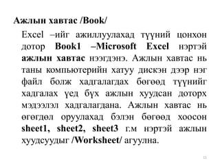 Ажлын хавтас /Book/
Excel –ийг ажиллуулахад түүний цонхон
дотор Book1 –Microsoft Excel нэртэй
ажлын хавтас нээгдэнэ. Ажлын хавтас нь
таны компьютерийн хатуу дискэн дээр нэг
файл болж хадгалагдах бөгөөд түүнийг
хадгалах үед бүх ажлын хуудсан доторх
мэдээлэл хадгалагдана. Ажлын хавтас нь
өгөгдөл оруулахад бэлэн бөгөөд хоосон
sheet1, sheet2, sheet3 г.м нэртэй ажлын
хуудсуудыг /Worksheet/ агуулна.
11

 